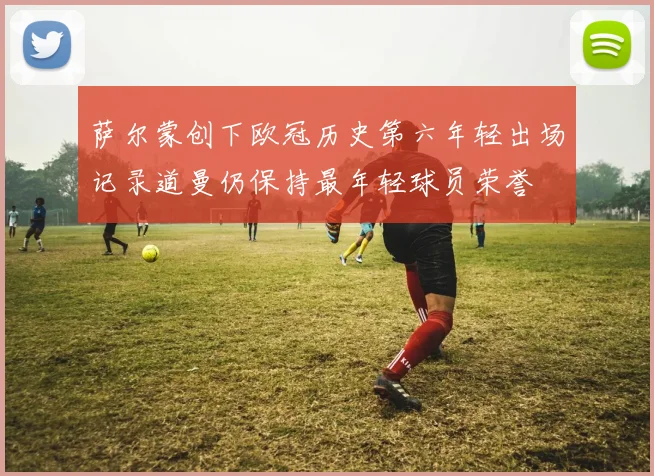 萨尔蒙创下欧冠历史第六年轻出场记录道曼仍保持最年轻球员荣誉