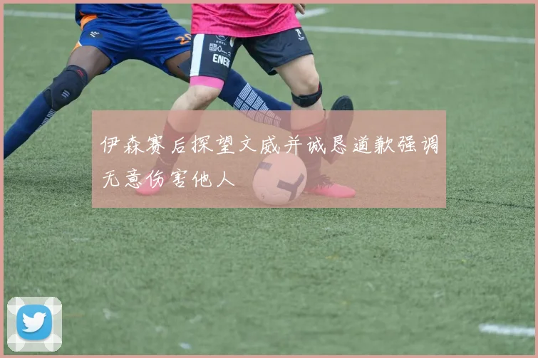 伊森赛后探望文威并诚恳道歉强调无意伤害他人