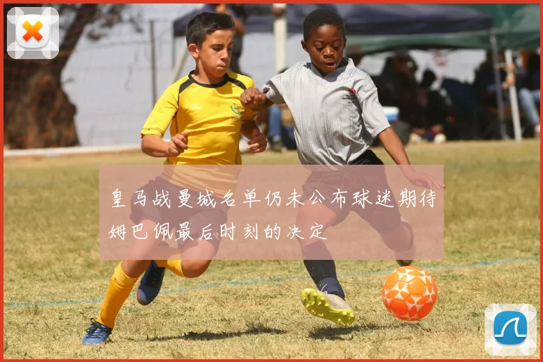 皇马战曼城名单仍未公布球迷期待姆巴佩最后时刻的决定