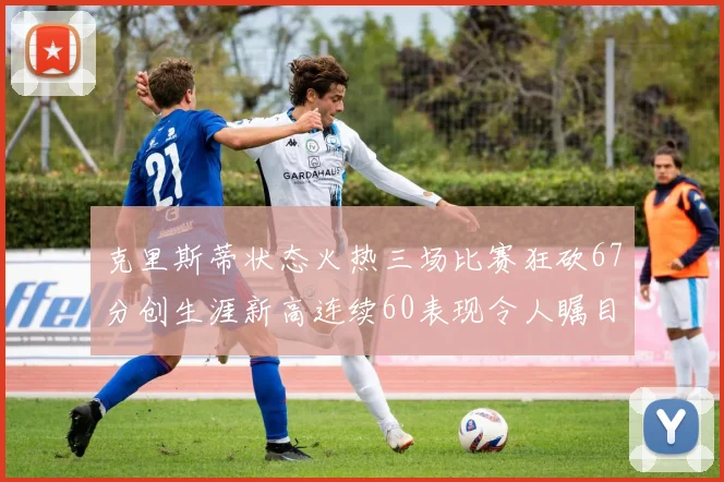 克里斯蒂状态火热三场比赛狂砍67分创生涯新高连续60表现令人瞩目