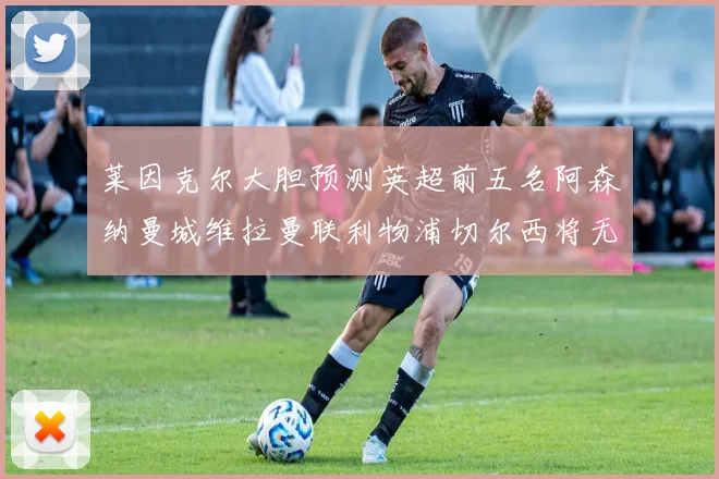 莱因克尔大胆预测英超前五名阿森纳曼城维拉曼联利物浦切尔西将无缘欧战