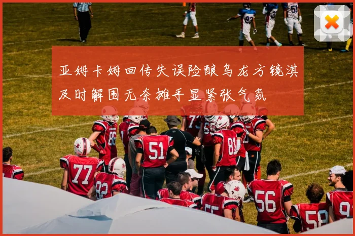 亚姆卡姆回传失误险酿乌龙方镜淇及时解围无奈摊手显紧张气氛