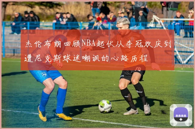 杰伦布朗回顾NBA起伏从夺冠欢庆到遭尼克斯球迷嘲讽的心路历程