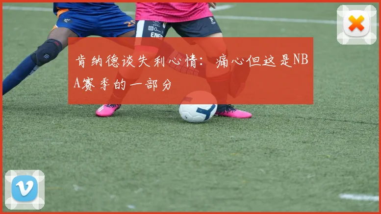 肯纳德谈失利心情：痛心但这是NBA赛季的一部分