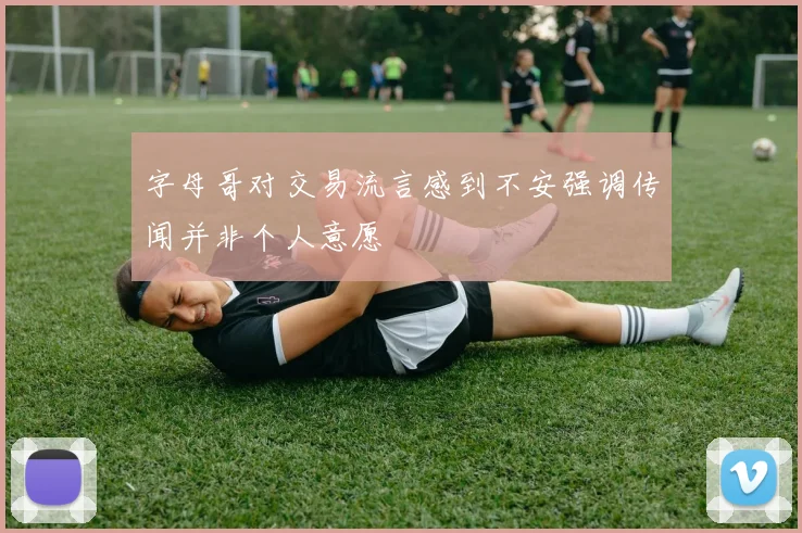 字母哥对交易流言感到不安强调传闻并非个人意愿