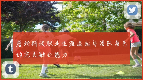 詹姆斯谈职业生涯成就与团队角色的完美融合能力