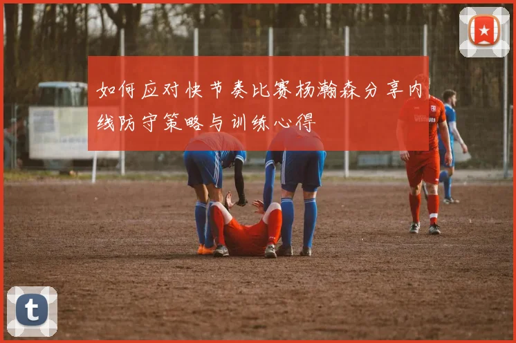 如何应对快节奏比赛杨瀚森分享内线防守策略与训练心得