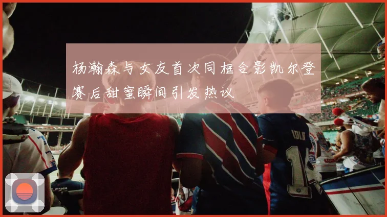杨瀚森与女友首次同框合影凯尔登赛后甜蜜瞬间引发热议