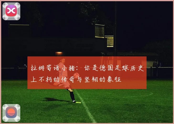 拉姆寄语小猪：你是德国足球历史上不朽的传奇与坚韧的象征