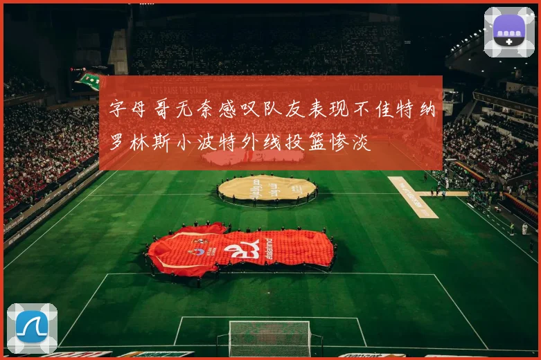 字母哥无奈感叹队友表现不佳特纳罗林斯小波特外线投篮惨淡