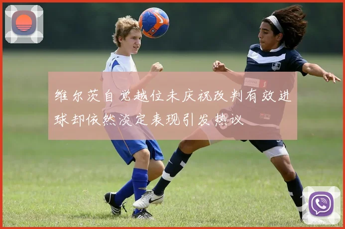 维尔茨自觉越位未庆祝改判有效进球却依然淡定表现引发热议