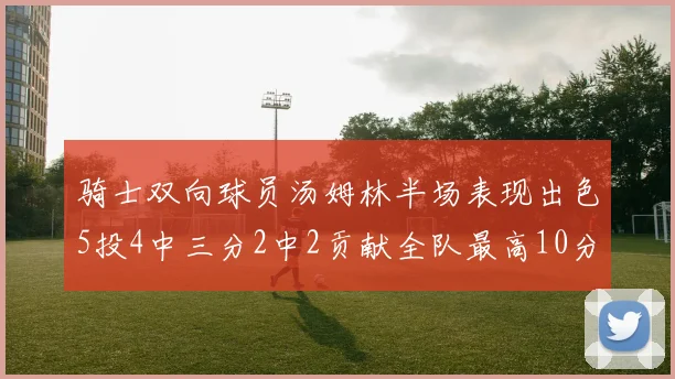 骑士双向球员汤姆林半场表现出色5投4中三分2中2贡献全队最高10分